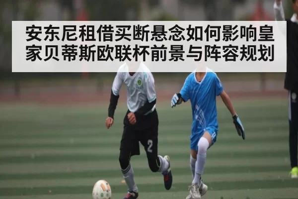 安东尼租借买断悬念如何影响皇家贝蒂斯欧联杯前景与阵容规划